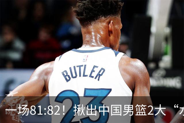 一场81:82！揪出中国男篮2大“水货” 表现拉胯 恐被郭士强弃用